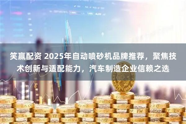 笑赢配资 2025年自动喷砂机品牌推荐，聚焦技术创新与适配能力，汽车制造企业信赖之选