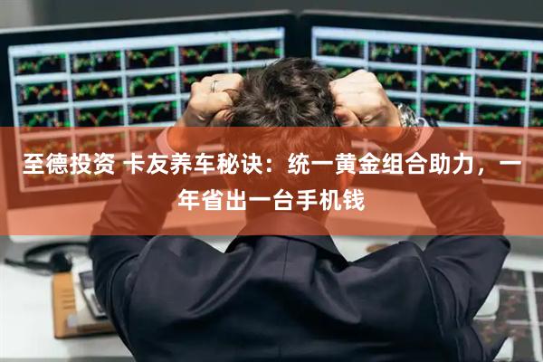 至德投资 卡友养车秘诀：统一黄金组合助力，一年省出一台手机钱