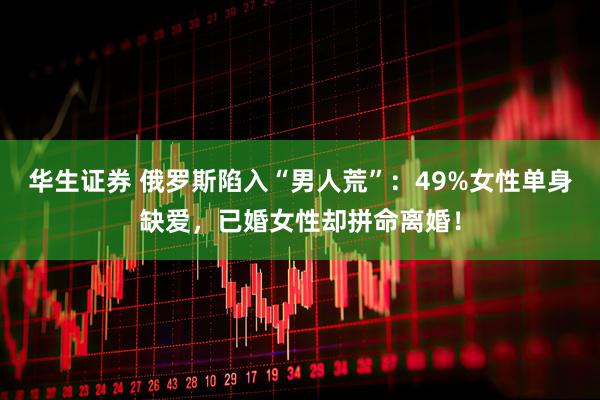 华生证券 俄罗斯陷入“男人荒”：49%女性单身缺爱，已婚女性却拼命离婚！