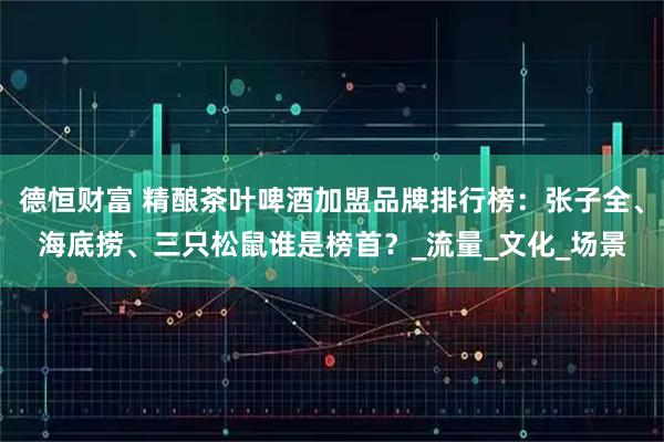 德恒财富 精酿茶叶啤酒加盟品牌排行榜：张子全、海底捞、三只松鼠谁是榜首？_流量_文化_场景
