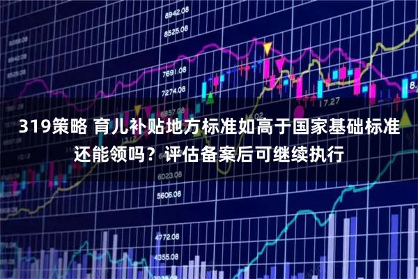 319策略 育儿补贴地方标准如高于国家基础标准还能领吗？评估备案后可继续执行