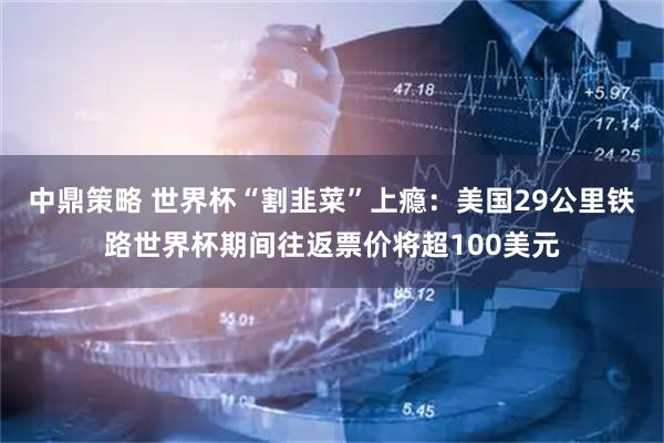 中鼎策略 世界杯“割韭菜”上瘾：美国29公里铁路世界杯期间往返票价将超100美元